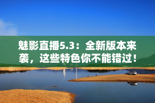 魅影直播5.3：全新版本来袭，这些特色你不能错过！