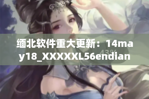 缅北软件重大更新：14may18_XXXXXL56endian发布！(1)