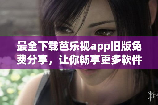 最全下载芭乐视app旧版免费分享，让你畅享更多软件版本！