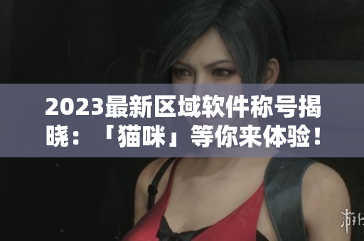 2023最新区域软件称号揭晓：「猫咪」等你来体验！