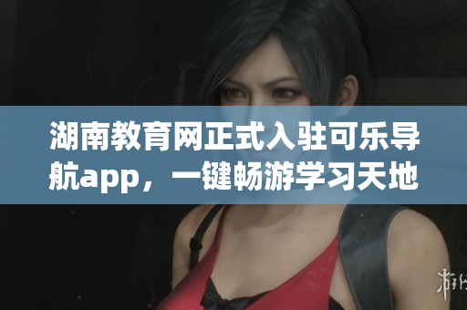 湖南教育网正式入驻可乐导航app，一键畅游学习天地