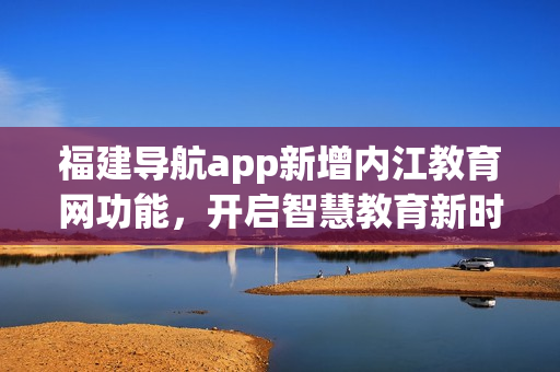 福建导航app新增内江教育网功能，开启智慧教育新时代