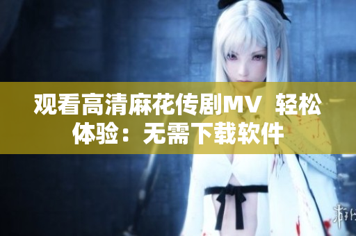 观看高清麻花传剧MV  轻松体验：无需下载软件