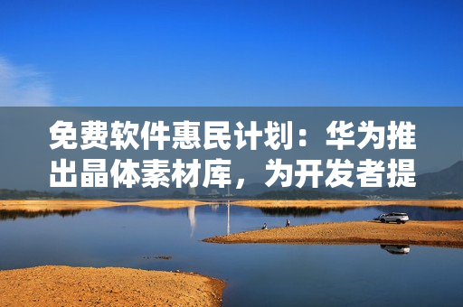 免费软件惠民计划：华为推出晶体素材库，为开发者提供优质资源