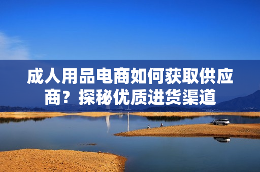 成人用品电商如何获取供应商？探秘优质进货渠道
