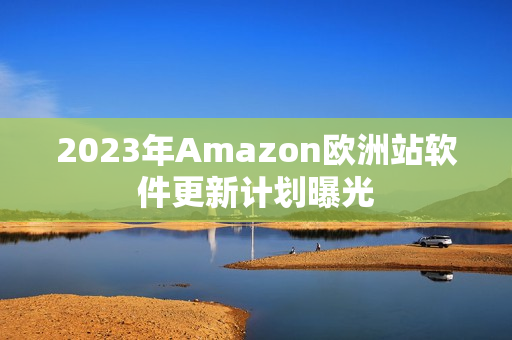 2023年Amazon欧洲站软件更新计划曝光