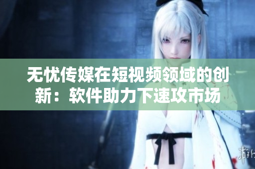 无忧传媒在短视频领域的创新：软件助力下速攻市场