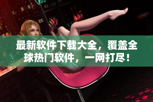 最新软件下载大全，覆盖全球热门软件，一网打尽！