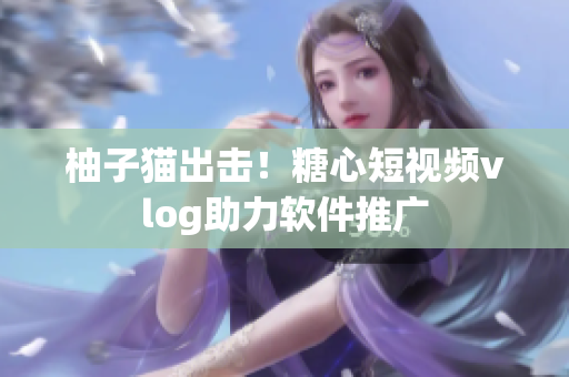 柚子猫出击！糖心短视频vlog助力软件推广