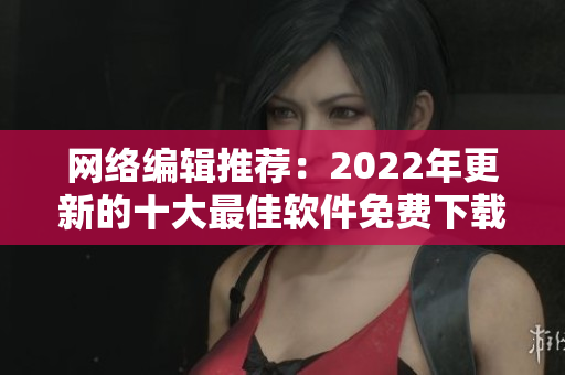 网络编辑推荐：2022年更新的十大最佳软件免费下载站