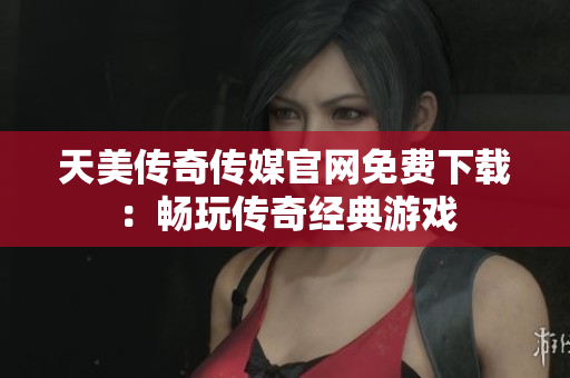 天美传奇传媒官网免费下载：畅玩传奇经典游戏