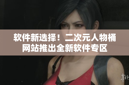 软件新选择！二次元人物桶网站推出全新软件专区