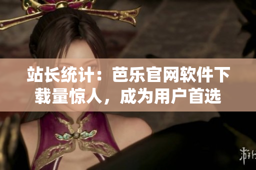 站长统计：芭乐官网软件下载量惊人，成为用户首选