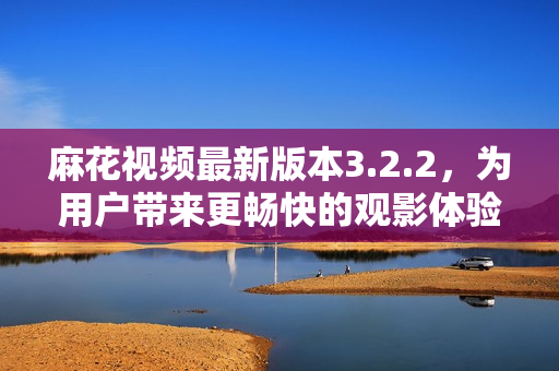 麻花视频最新版本3.2.2，为用户带来更畅快的观影体验