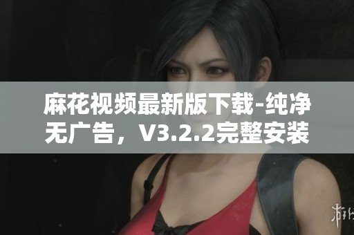 麻花视频最新版下载-纯净无广告，V3.2.2完整安装包