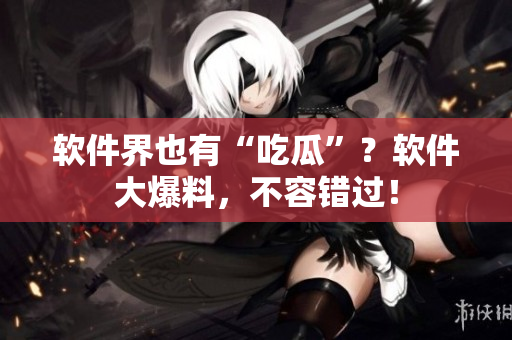 软件界也有“吃瓜”？软件大爆料，不容错过！