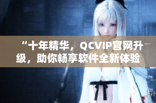 “十年精华，QCVIP官网升级，助你畅享软件全新体验”