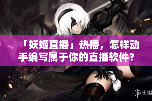 「妖姬直播」热播，怎样动手编写属于你的直播软件？