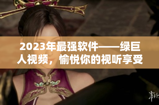 2023年最强软件——绿巨人视频，愉悦你的视听享受