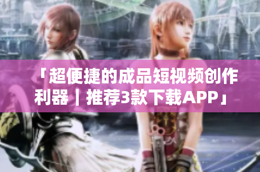 「超便捷的成品短视频创作利器｜推荐3款下载APP」