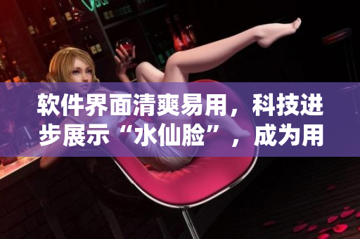软件界面清爽易用，科技进步展示“水仙脸”，成为用户流行选择