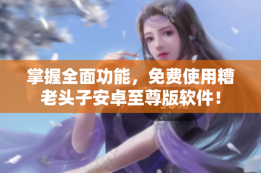 掌握全面功能，免费使用糟老头子安卓至尊版软件！