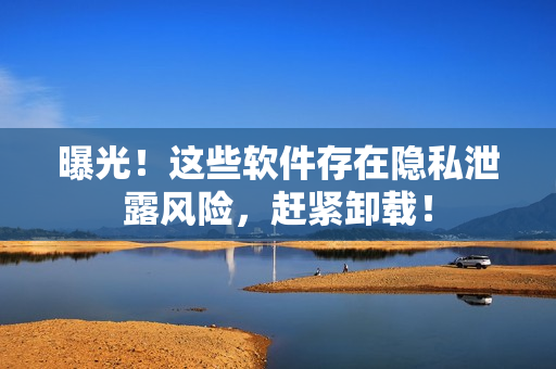 曝光！这些软件存在隐私泄露风险，赶紧卸载！