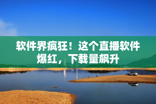软件界疯狂！这个直播软件爆红，下载量飙升