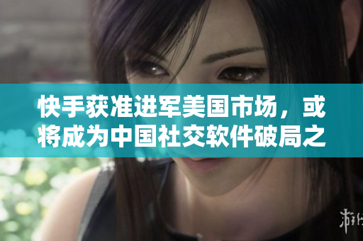 快手获准进军美国市场，或将成为中国社交软件破局之路
