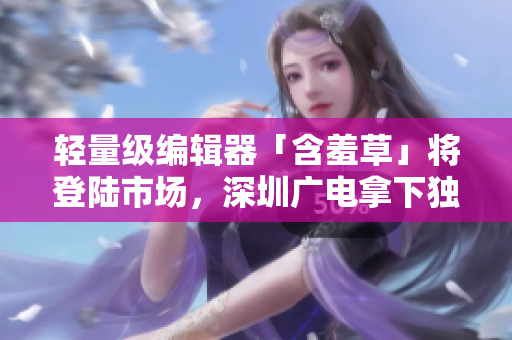 轻量级编辑器「含羞草」将登陆市场，深圳广电拿下独播权！