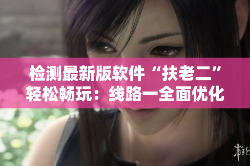 检测最新版软件“扶老二”轻松畅玩：线路一全面优化
