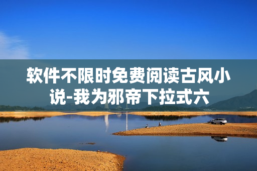 软件不限时免费阅读古风小说-我为邪帝下拉式六