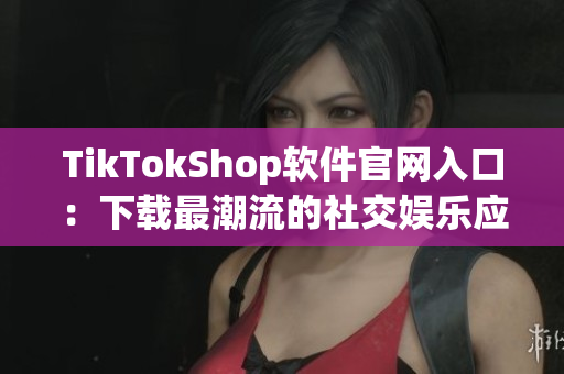 TikTokShop软件官网入口：下载最潮流的社交娱乐应用