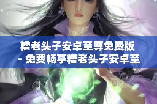 糟老头子安卓至尊免费版 - 免费畅享糟老头子安卓至尊软件