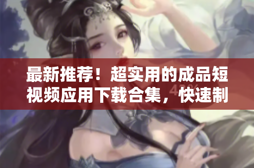 最新推荐！超实用的成品短视频应用下载合集，快速制作优质短片