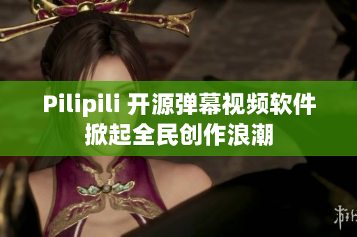 Pilipili 开源弹幕视频软件掀起全民创作浪潮