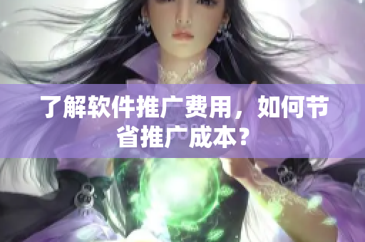了解软件推广费用，如何节省推广成本？