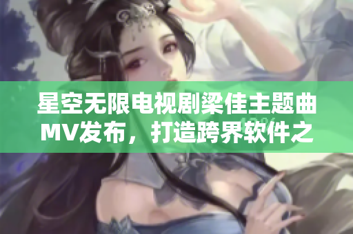 星空无限电视剧梁佳主题曲MV发布，打造跨界软件之歌