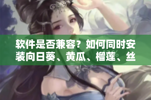 软件是否兼容？如何同时安装向日葵、黄瓜、榴莲、丝瓜软件？