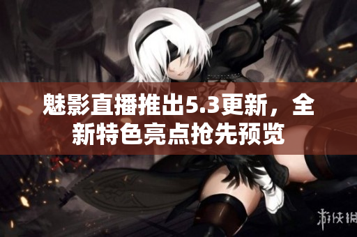 魅影直播推出5.3更新，全新特色亮点抢先预览