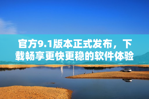 官方9.1版本正式发布，下载畅享更快更稳的软件体验