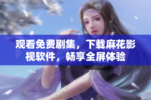 观看免费剧集，下载麻花影视软件，畅享全屏体验