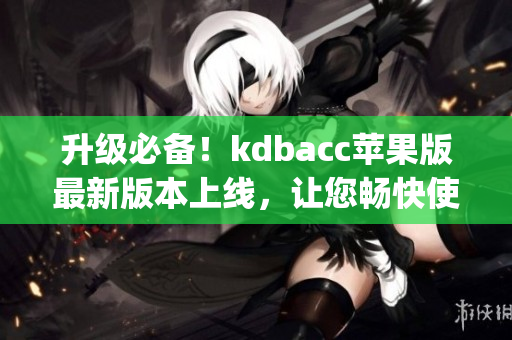 升级必备！kdbacc苹果版最新版本上线，让您畅快使用xkdspapp