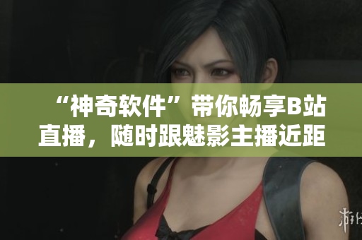 “神奇软件”带你畅享B站直播，随时跟魅影主播近距离互动