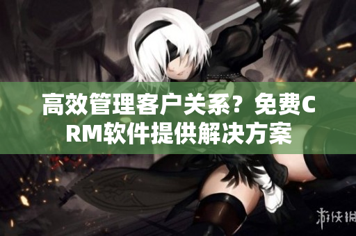 高效管理客户关系？免费CRM软件提供解决方案