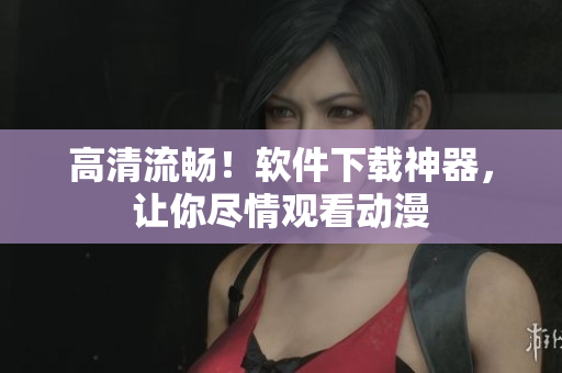 高清流畅！软件下载神器，让你尽情观看动漫