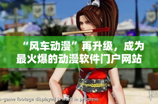 “风车动漫”再升级，成为最火爆的动漫软件门户网站