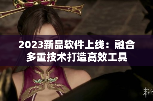 2023新品软件上线：融合多重技术打造高效工具