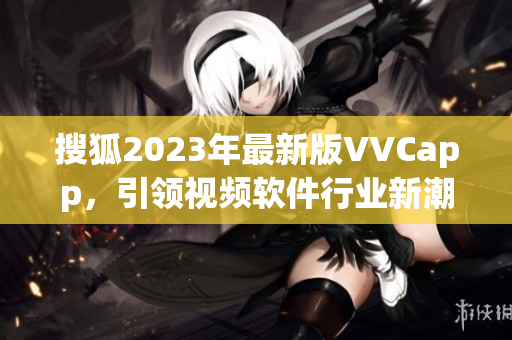 搜狐2023年最新版VVCapp，引领视频软件行业新潮流！