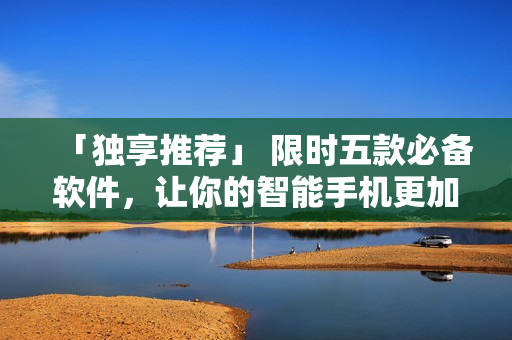 「独享推荐」 限时五款必备软件，让你的智能手机更加实用高效！